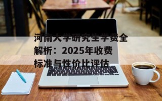 河南大学研究生学费全解析：2025年收费标准与性价比评估
