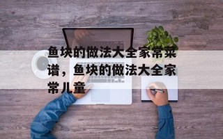 鱼块的做法大全家常菜谱，鱼块的做法大全家常儿童