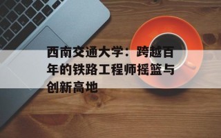 西南交通大学：跨越百年的铁路工程师摇篮与创新高地