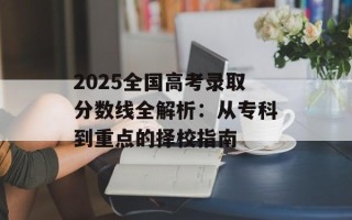 2025全国高考录取分数线全解析：从专科到重点的择校指南