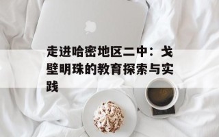 走进哈密地区二中：戈壁明珠的教育探索与实践