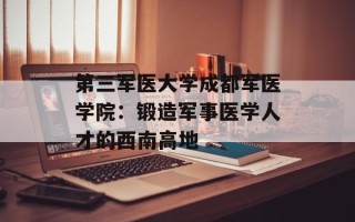 第三军医大学成都军医学院：锻造军事医学人才的西南高地