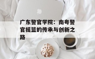 广东警官学院：南粤警官摇篮的传承与创新之路