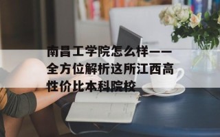 南昌工学院怎么样——全方位解析这所江西高性价比本科院校