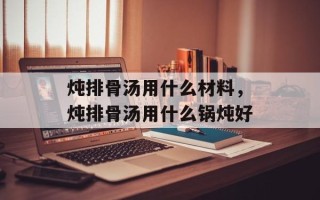 炖排骨汤用什么材料，炖排骨汤用什么锅炖好