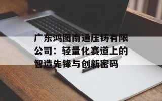 广东鸿图南通压铸有限公司：轻量化赛道上的智造先锋与创新密码