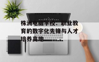 株洲电脑学校：职业教育的数字化先锋与人才培养高地