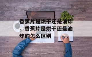 香蕉片是烘干还是油炸，香蕉片是烘干还是油炸的怎么区别