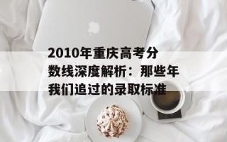 2010年重庆高考分数线深度解析：那些年我们追过的录取标准