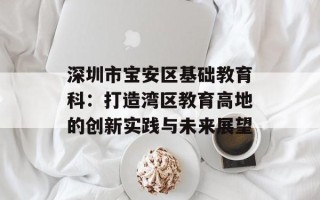 深圳市宝安区基础教育科：打造湾区教育高地的创新实践与未来展望