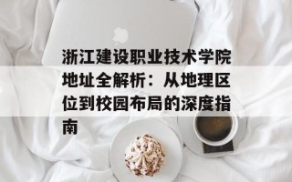 浙江建设职业技术学院地址全解析：从地理区位到校园布局的深度指南