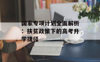 国家专项计划全面解析：扶贫政策下的高考升学捷径