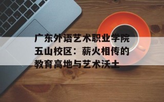 广东外语艺术职业学院五山校区：薪火相传的教育高地与艺术沃土