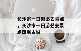 长沙市一日游必去景点，长沙市一日游必去景点凤凰古城