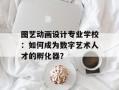 图艺动画设计专业学校：如何成为数字艺术人才的孵化器？