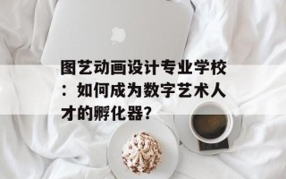 图艺动画设计专业学校：如何成为数字艺术人才的孵化器？