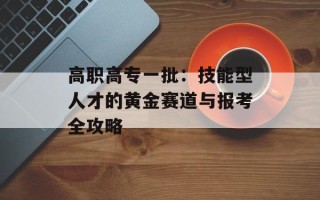 高职高专一批：技能型人才的黄金赛道与报考全攻略