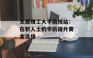 太原理工大学函授站：在职人士的学历提升黄金选择
