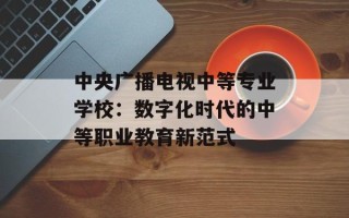 中央广播电视中等专业学校：数字化时代的中等职业教育新范式