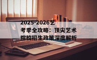 2025-2026艺考季全攻略：顶尖艺术院校招生政策深度解析