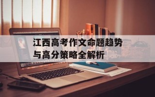 江西高考作文命题趋势与高分策略全解析