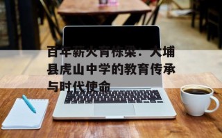 百年薪火育栋梁：大埔县虎山中学的教育传承与时代使命