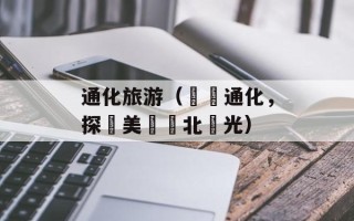 通化旅游（暢遊通化，探尋美麗東北風光）