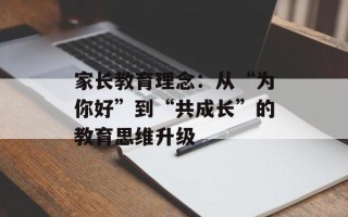 家长教育理念：从“为你好”到“共成长”的教育思维升级