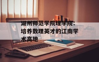 湖州师范学院理学院：培养数理英才的江南学术高地