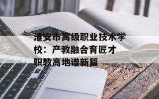 淮安市高级职业技术学校：产教融合育匠才 职教高地谱新篇