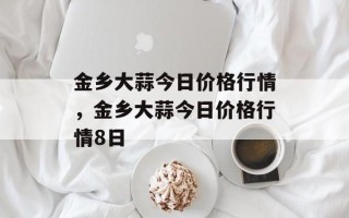 金乡大蒜今日价格行情，金乡大蒜今日价格行情8日