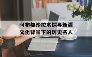 阿布都沙拉木探寻新疆文化背景下的历史名人