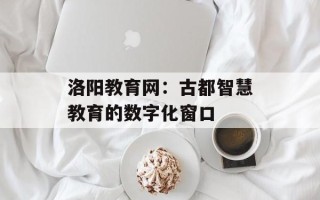 洛阳教育网：古都智慧教育的数字化窗口