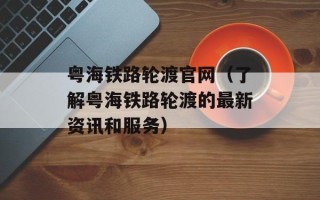 粤海铁路轮渡官网（了解粤海铁路轮渡的最新资讯和服务）