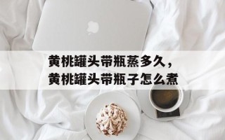 黄桃罐头带瓶蒸多久，黄桃罐头带瓶子怎么煮