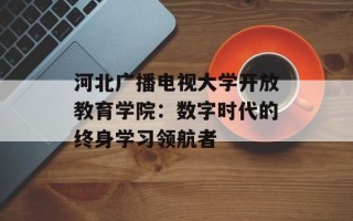 河北广播电视大学开放教育学院：数字时代的终身学习领航者