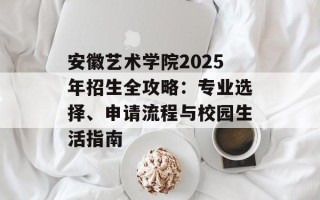 安徽艺术学院2025年招生全攻略：专业选择、申请流程与校园生活指南