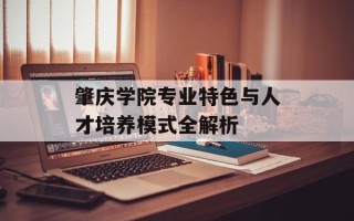 肇庆学院专业特色与人才培养模式全解析