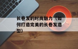 长卷发的时尚魅力（如何打造完美的长卷发造型）