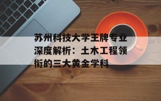 苏州科技大学王牌专业深度解析：土木工程领衔的三大黄金学科