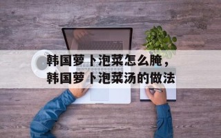 韩国萝卜泡菜怎么腌，韩国萝卜泡菜汤的做法