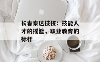 长春泰达技校：技能人才的摇篮，职业教育的标杆