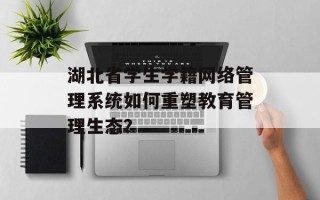 湖北省学生学籍网络管理系统如何重塑教育管理生态？