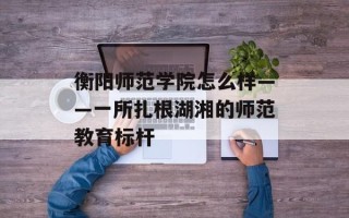 衡阳师范学院怎么样——一所扎根湖湘的师范教育标杆