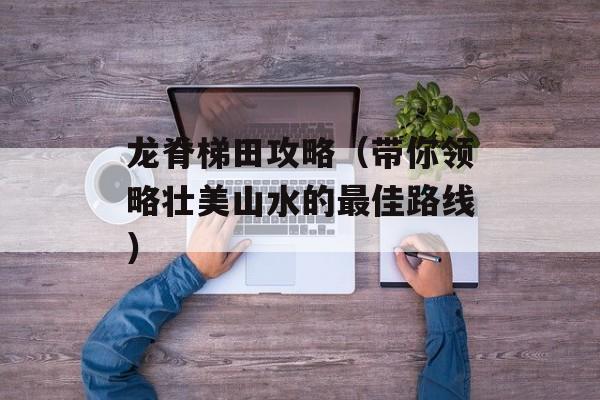 龙脊梯田攻略（带你领略壮美山水的最佳路线）-第1张图片-