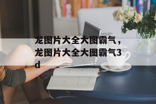 龙图片大全大图霸气，龙图片大全大图霸气3d-第1张图片-