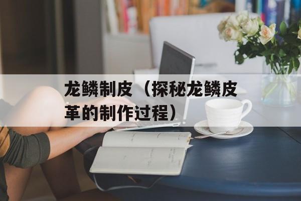 龙鳞制皮（探秘龙鳞皮革的制作过程）-第1张图片-