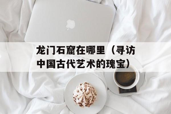 龙门石窟在哪里（寻访中国古代艺术的瑰宝）-第1张图片-