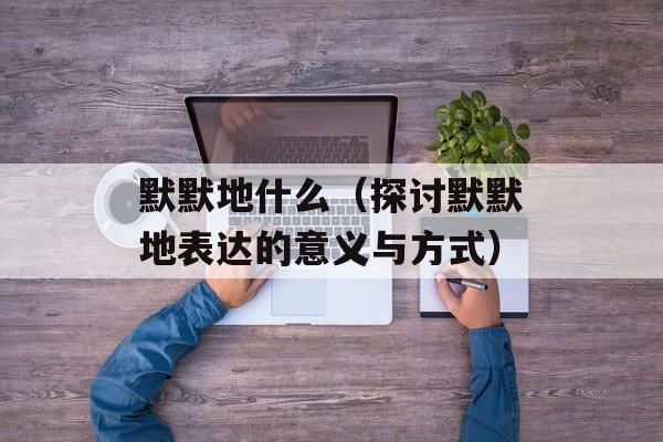 默默地什么（探讨默默地表达的意义与方式）-第1张图片-