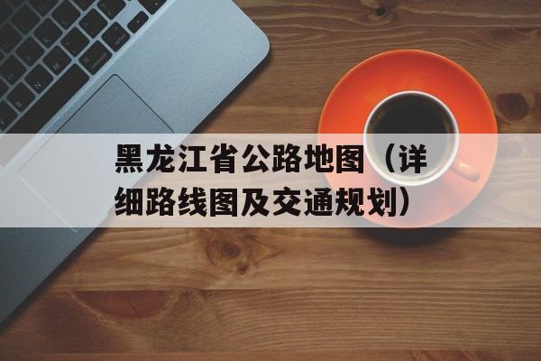 黑龙江省公路地图（详细路线图及交通规划）-第1张图片-